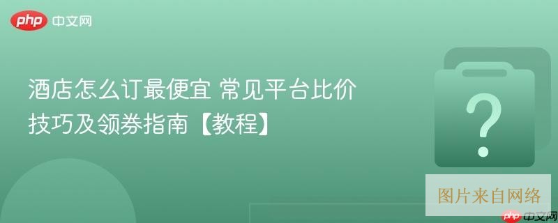 酒店怎么订最便宜 常见平台比价技巧及领券指南【教程】